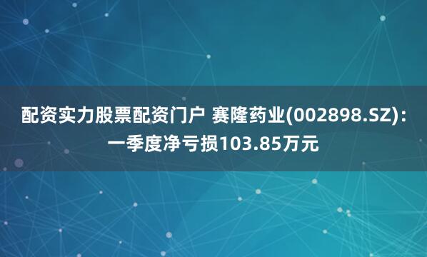 配资实力股票配资门户 赛隆药业(002898.SZ)：一季度净亏损103.85万元