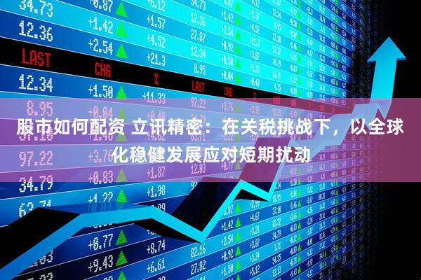 股市如何配资 立讯精密：在关税挑战下，以全球化稳健发展应对短期扰动
