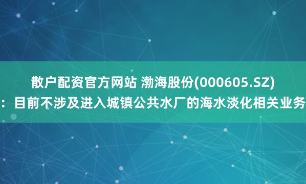 散户配资官方网站 渤海股份(000605.SZ)：目前不涉及进入城镇公共水厂的海水淡化相关业务