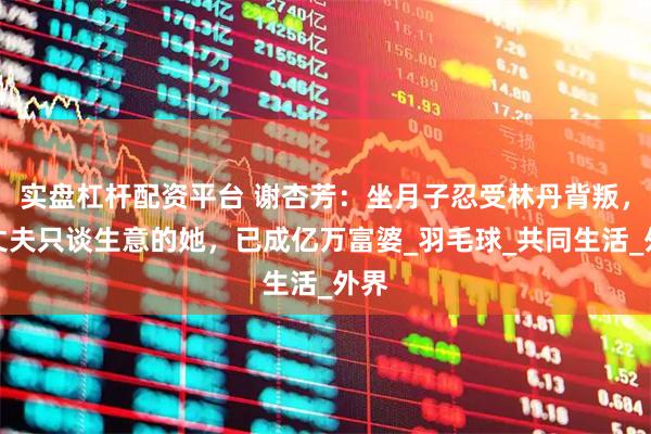 实盘杠杆配资平台 谢杏芳：坐月子忍受林丹背叛，和丈夫只谈生意的她，已成亿万富婆_羽毛球_共同生活_外界
