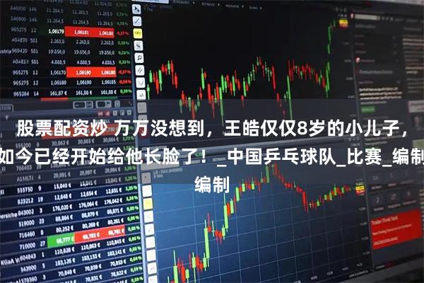 股票配资炒 万万没想到，王皓仅仅8岁的小儿子，如今已经开始给他长脸了！_中国乒乓球队_比赛_编制