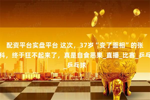 配资平台实盘平台 这次,37岁“变了面相”的张继科,终于狂不起来了,真是自食恶果_直播_比赛_乒乓球