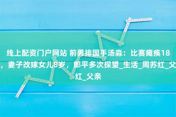 线上配资门户网站 前男排国手汤淼：比赛瘫痪18年，妻子改嫁女儿8岁，郎平多次探望_生活_周苏红_父亲