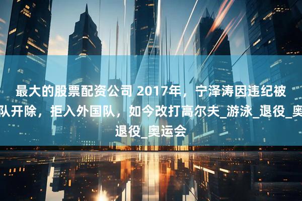 最大的股票配资公司 2017年，宁泽涛因违纪被国家队开除，拒入外国队，如今改打高尔夫_游泳_退役_奥运会