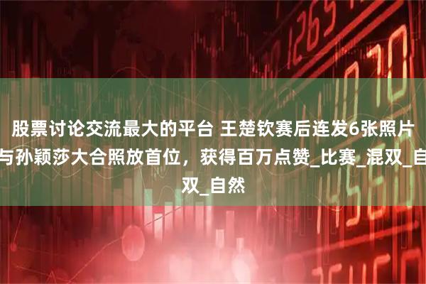 股票讨论交流最大的平台 王楚钦赛后连发6张照片，与孙颖莎大合照放首位，获得百万点赞_比赛_混双_自然