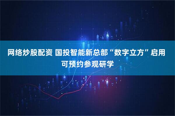 网络炒股配资 国投智能新总部“数字立方”启用 可预约参观研学