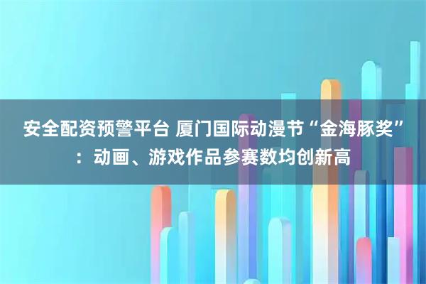 安全配资预警平台 厦门国际动漫节“金海豚奖”：动画、游戏作品参赛数均创新高