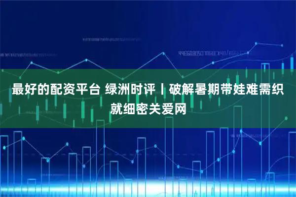 最好的配资平台 绿洲时评丨破解暑期带娃难需织就细密关爱网