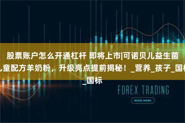 股票账户怎么开通杠杆 即将上市|可诺贝儿益生菌儿童配方羊奶粉，升级亮点提前揭秘！_营养_孩子_国标