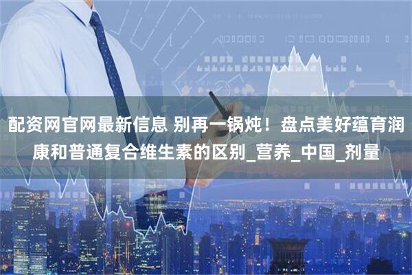 配资网官网最新信息 别再一锅炖！盘点美好蕴育润康和普通复合维生素的区别_营养_中国_剂量