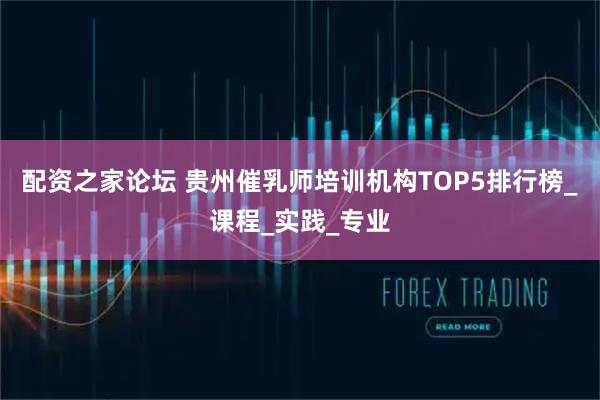配资之家论坛 贵州催乳师培训机构TOP5排行榜_课程_实践_专业