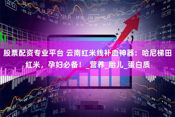 股票配资专业平台 云南红米线补血神器：哈尼梯田红米，孕妇必备！_营养_胎儿_蛋白质