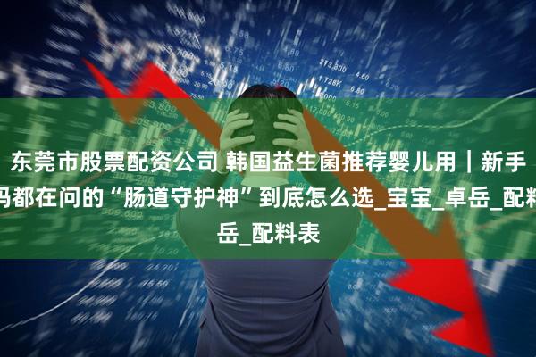 东莞市股票配资公司 韩国益生菌推荐婴儿用｜新手爸妈都在问的“肠道守护神”到底怎么选_宝宝_卓岳_配料表