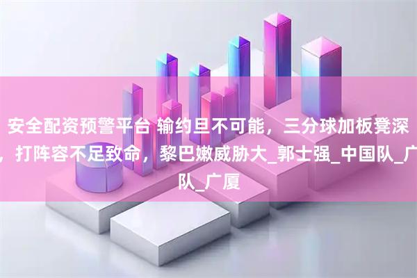 安全配资预警平台 输约旦不可能，三分球加板凳深度，打阵容不足致命，黎巴嫩威胁大_郭士强_中国队_广厦