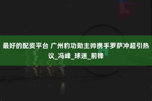 最好的配资平台 广州豹功勋主帅携手罗萨冲超引热议_冯峰_球迷_前锋