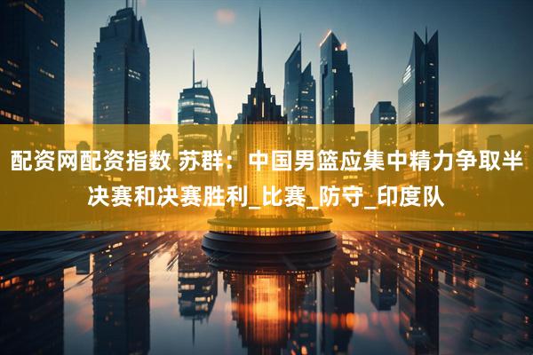 配资网配资指数 苏群：中国男篮应集中精力争取半决赛和决赛胜利_比赛_防守_印度队