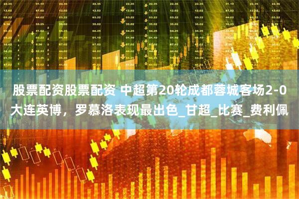 股票配资股票配资 中超第20轮成都蓉城客场2-0大连英博，罗慕洛表现最出色_甘超_比赛_费利佩