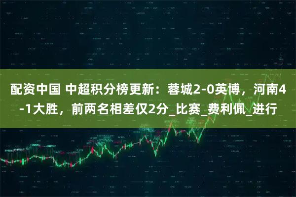 配资中国 中超积分榜更新：蓉城2-0英博，河南4-1大胜，前两名相差仅2分_比赛_费利佩_进行