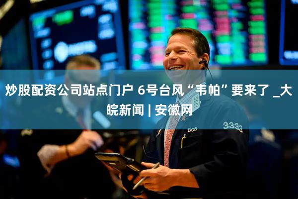 炒股配资公司站点门户 6号台风“韦帕”要来了 _大皖新闻 | 安徽网