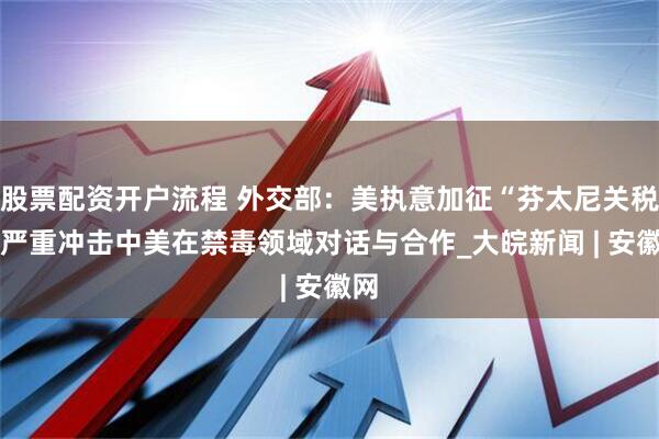 股票配资开户流程 外交部:美执意加征“芬太尼关税” 严重冲击中美在禁毒领域对话与合作_大皖新闻 | 安徽网