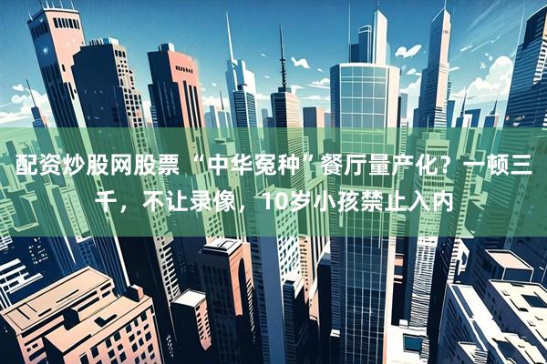 配资炒股网股票 “中华冤种”餐厅量产化？一顿三千，不让录像，10岁小孩禁止入内