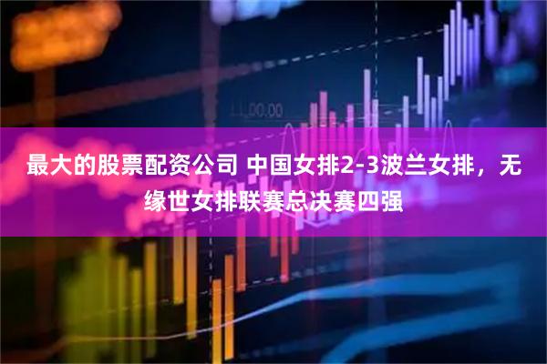 最大的股票配资公司 中国女排2-3波兰女排,无缘世女排联赛总决赛四强