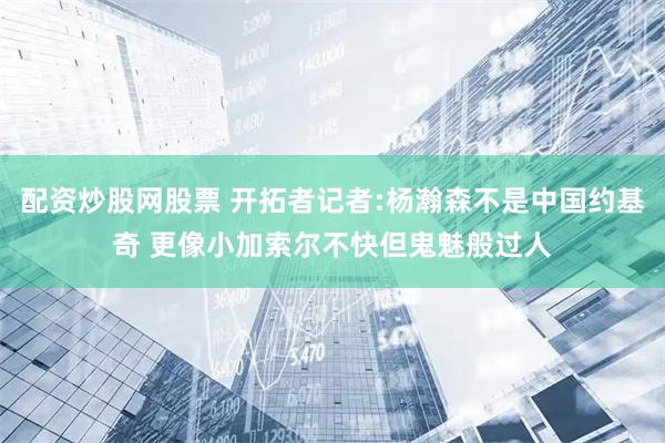 配资炒股网股票 开拓者记者:杨瀚森不是中国约基奇 更像小加索尔不快但鬼魅般过人