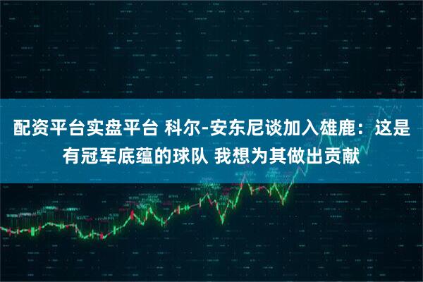 配资平台实盘平台 科尔-安东尼谈加入雄鹿：这是有冠军底蕴的球队 我想为其做出贡献