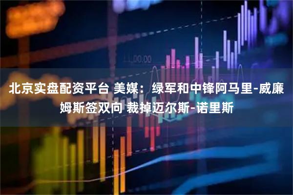 北京实盘配资平台 美媒：绿军和中锋阿马里-威廉姆斯签双向 裁掉迈尔斯-诺里斯