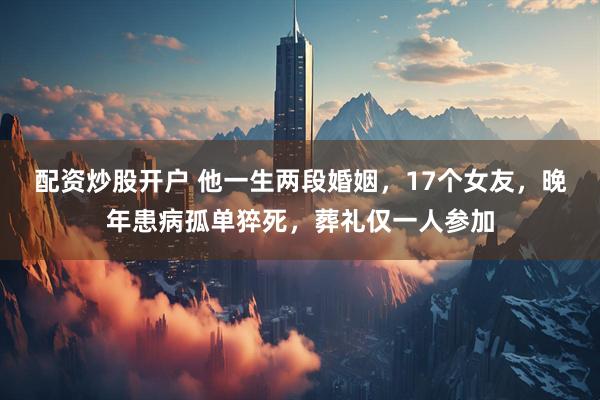 配资炒股开户 他一生两段婚姻，17个女友，晚年患病孤单猝死，葬礼仅一人参加