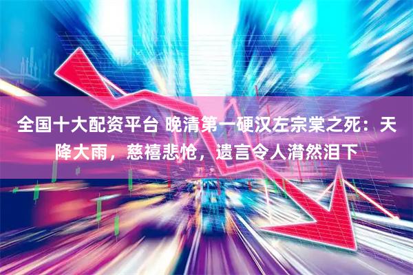 全国十大配资平台 晚清第一硬汉左宗棠之死：天降大雨，慈禧悲怆，遗言令人潸然泪下