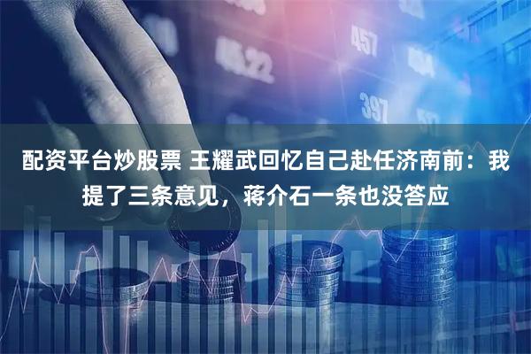 配资平台炒股票 王耀武回忆自己赴任济南前：我提了三条意见，蒋介石一条也没答应