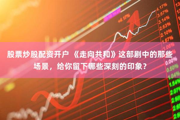 股票炒股配资开户 《走向共和》这部剧中的那些场景，给你留下哪些深刻的印象？