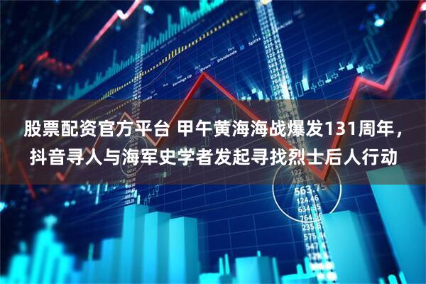 股票配资官方平台 甲午黄海海战爆发131周年，抖音寻人与海军史学者发起寻找烈士后人行动